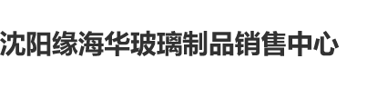 我尻了欧州女人逼沈阳缘海华玻璃制品销售中心